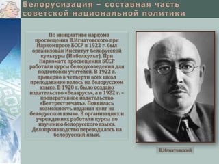 По инициативе наркома
просвещения В.Игнатовского при
Наркомпросе БССР в 1922 г. был
организован Институт белорусской
культуры (Инбелкульт). При
Наркомате просвещения БССР
работали курсы белорусоведения для
подготовки учителей. В 1922 г.
приверно в четверти всех школ
преподавание велось на белорусском
языке. В 1920 г. было создано
издательство «Беларусь», а в 1922 г. –
кооперативное издательство
«Белтрестпечать». Появилась
возможность издания книг на
белорусском языке. В организациях и
учреждениях работали курсы по
изучению белорусского языка.
Делопроизводство переводилось на
белорусский язык.
В.Игнатовский

 