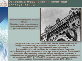Вокзал железнодорожной станции
Минск.
Название города воспроизведено
на четырёх языках: белорусском,
русском, польском и идиш.

Центральное место в политике белорусизации занимало развитие
белорусского языка и расширение сферы его использования. На
территории БССР признавались равноправными
белорусский, русский, еврейский и польский языки. Основные
республиканские документы печатались на четырёх языках. Белорусский
язык стал официальным языком в работе партийных, советских и
общественных организаций, а также частей Красной Армии, находящихся
на территории БССР. В 1927 г. 80% служащих в центральных органах
власти владели белорусским языком против 20% в 1925 г.

 