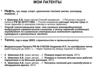 МОИ ПАТЕНТЫ
• Нефть, газ, вода, спирт, криогенное топливо (метан, кислород,
водород…)

•
•

•

•

1. Шмелева А.Б. (один автор) Способ измерения …// Решение о выдаче
патента РФ № 2012111892. – Точное измерение расхода текучих сред по
точке перегиба (с анализом спектра и четных гармоник).
Способ «отличающийся тем, что питание электродвигателя
модулируют гармоническим сигналом, а точку перегиба огибающей
определяют по изменению спектральных компонент гармоник,
суммарных и разностных частот»
---------------------------------------------------------------------------------------------------------------Тепло, пар и вода (ЖКХ, строительство и промышленность)

•

Модернизация Патента РФ № 2182320 Андреева И.П. по калибровке тепла
(действующий до 2020 г.). – Через перемычку между подачей и обраткой.

•
•

2. Шмелева А.Б. (один автор) …// Поверка водосчетчиков. 2013.
3. Шмелева А.Б. (один автор) …// Поверка в полном объеме всех рабочих
параметров и на больших расходах. 2013.
4. Шмелева А.Б. (один автор) …// Контроль влияний для самообучения и
обнаружение врезок. 2013.

•

 