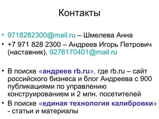 Контакты
• 9718282300@mail.ru – Шмелева Анна
• +7 971 828 2300 – Андреев Игорь Петрович
(наставник), 9276170401@mail.ru
• В поиске «андреев rb.ru», где rb.ru – сайт
российского бизнеса и блог Андреева с 900
публикациями по управлению
конструированием и 2 млн. посетителей
• В поиске «единая технология калибровки»
- статьи и материалы

 