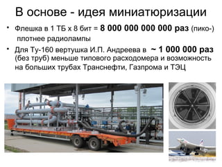 В основе - идея миниатюризации
• Флешка в 1 ТБ х 8 бит = 8 000 000 000 000 раз (пико-)
плотнее радиолампы
• Для Ту-160 вертушка И.П. Андреева в ~ 1 000 000 раз
(без труб) меньше типового расходомера и возможность
на больших трубах Транснефти, Газпрома и ТЭЦ

 