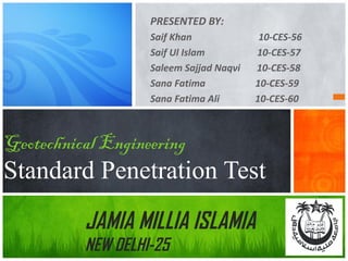 PRESENTED BY:
Saif Khan
Saif Ul Islam
Saleem Sajjad Naqvi
Sana Fatima
Sana Fatima Ali

10-CES-56
10-CES-57
10-CES-58
10-CES-59
10-CES-60

Geotechnical Engineering

Standard Penetration Test
JAMIA MILLIA ISLAMIA
NEW DELHI-25

 