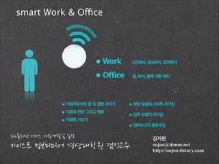 smart Work & Office

• Work

시간관리, 정보관리, 업무관리

• Office

일, 회사, 삶에 대한 태도

• 기획자로서의 삶 속 경험 이야기
• 기획과 전략 그리고 역량
• 기획력 기르기

• 현장 중심의 스마트 리더십
• 업무 요청의 리더십
• 업무보고의 팔로우십

김지현
oojoo@daum.net
http://oojoo.tistory.com

 