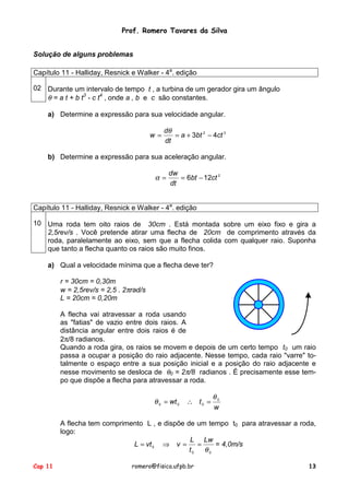 Prof. Romero Tavares da Silva
Solução de alguns problemas
Capítulo 11 - Halliday, Resnick e Walker - 4a. edição
02 Durante um intervalo de tempo t , a turbina de um gerador gira um ângulo
θ = a t + b t3 - c t4 , onde a , b e c são constantes.
a) Determine a expressão para sua velocidade angular.
w=

dθ
= a + 3bt 2 − 4ct 3
dt

b) Determine a expressão para sua aceleração angular.

α=

dw
= 6bt − 12ct 2
dt

Capítulo 11 - Halliday, Resnick e Walker - 4a. edição
10 Uma roda tem oito raios de 30cm . Está montada sobre um eixo fixo e gira a
2,5rev/s . Você pretende atirar uma flecha de 20cm de comprimento através da
roda, paralelamente ao eixo, sem que a flecha colida com qualquer raio. Suponha
que tanto a flecha quanto os raios são muito finos.
a) Qual a velocidade mínima que a flecha deve ter?
r = 30cm = 0,30m
w = 2,5rev/s = 2,5 . 2πrad/s
L = 20cm = 0,20m
A flecha vai atravessar a roda usando
as "fatias" de vazio entre dois raios. A
distância angular entre dois raios é de
2π/8 radianos.
Quando a roda gira, os raios se movem e depois de um certo tempo t0 um raio
passa a ocupar a posição do raio adjacente. Nesse tempo, cada raio "varre" totalmente o espaço entre a sua posição inicial e a posição do raio adjacente e
nesse movimento se desloca de θ0 = 2π/8 radianos . É precisamente esse tempo que dispõe a flecha para atravessar a roda.

θ 0 = wt 0

∴ t0 =

θ0
w

A flecha tem comprimento L , e dispõe de um tempo t0 para atravessar a roda,
logo:
L Lw
L = vt 0 ⇒ v =
= 4,0m/s
=
t0
θ0
Cap 11

romero@fisica.ufpb.br

13

 
