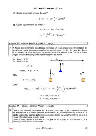 Prof. Romero Tavares da Silva
d) Qual a aceleração angular da polia?
a =αr

⇒ α=

a
= 1,2rad/s2
r

e) Qual o seu momento de inércia?

τ=Iα
I=

(T

1

⇒ F1 r - F2 r = I α
− T 2 )r
= 0,0141kg.m2
α

Capítulo 11 - Halliday, Resnick e Walker - 4a. edição
74 A figura a seguir mostra dois blocos de massa m suspensos nas extremidades de
uma haste rígida, de peso desprezível, de comprimento L = L1 + L2 , com L1 = 20cm
e L2 = 80cm . A haste é mantida na posição horizontal e então solta. Calcule a aceleração dos dois blocos quando eles começam a se mover.
L1 = 20cm = 0,2m
L2 = 80cm = 0,8m

L1

L2
!
FC

τ=Iα
m g L2 - m g L1 = I α

!
FE

Mas

!
FD

I = mL2 + mL2
1
2
Logo
mg (L2 − L1 ) = m (L2 + L2 )α
1
2

 L − L1 
2
⇒ α =  22
 L + L2  g = 8,64rad/s

1 
 2

 a1 = −α L1 = −1,72m / s 2

2
a 2 = +α L2 = +6,91m / s
Capítulo 11 - Halliday, Resnick e Walker - 4a. edição
75 Dois blocos idênticos, de massa M cada uma, estão ligados por uma corda de massa desprezível, que passa por uma polia de raio R e de momento de inércia I . A
corda não desliza sobre a polia; desconhece-se existir ou não atrito entre o bloco e a
mesa; não há atrito no eixo da polia.
Quando esse sistema é liberado, a polia gira de um ângulo θ num tempo t , e a
aceleração dos blocos é constante
Cap 11

romero@fisica.ufpb.br

19

 