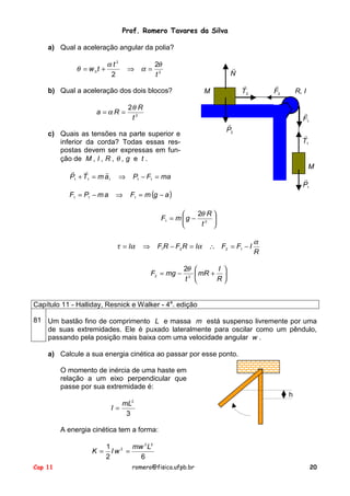 Prof. Romero Tavares da Silva
a) Qual a aceleração angular da polia?

α t2
θ = w 0t +
2

⇒ α=

2θ
t2

!
N

b) Qual a aceleração dos dois blocos?
a =αR =

2θ R
t2

F1 = P1 − m a

!
F2

R, I
!
F1

!
P2

c) Quais as tensões na parte superior e
inferior da corda? Todas essas respostas devem ser expressas em função de M , I , R , θ , g e t .
!
!
!
P1 + T1 = m a1

!
T2

M

!
T1

M
⇒
⇒

P1 − F1 = ma

!
P1

F1 = m (g − a )
2θ R 

F1 = m  g − 2 
t 


τ = Iα

F1R − F2 R = Iα

⇒

F2 = mg −

∴ F2 = F1 − I

α
R

2θ 
I 
mR + 
2 
t 
R

Capítulo 11 - Halliday, Resnick e Walker - 4a. edição
81 Um bastão fino de comprimento L e massa m está suspenso livremente por uma
de suas extremidades. Ele é puxado lateralmente para oscilar como um pêndulo,
passando pela posição mais baixa com uma velocidade angular w .
a) Calcule a sua energia cinética ao passar por esse ponto.
O momento de inércia de uma haste em
relação a um eixo perpendicular que
passe por sua extremidade é:
h
I=

2

mL
3

A energia cinética tem a forma:
K =
Cap 11

1 2 mw 2 L2
Iw =
2
6
romero@fisica.ufpb.br

20

 