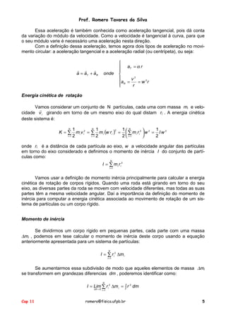 Prof. Romero Tavares da Silva
Essa aceleração é também conhecida como aceleração tangencial, pois dá conta
da variação do módulo da velocidade. Como a velocidade é tangencial à curva, para que
o seu módulo varie é necessário uma aceleração nesta direção.
Com a definição dessa aceleração, temos agora dois tipos de aceleração no movimento circular: a aceleração tangencial e a aceleração radial (ou centrípeta), ou seja:

! !
!
a = aT + aR

onde


 aT = α r



v2
aR =
= w 2r

r


Energia cinética de rotação
Vamos considerar um conjunto de N partículas, cada uma com massa mi e velo!
cidade v i girando em torno de um mesmo eixo do qual distam ri . A energia cinética
deste sistema é:
N 1
N 1
1 N
1
2
K = ∑ m i v i2 = ∑ m i (w r i ) =  ∑ m i r i 2  w 2 = I w 2


i =1 2
i =1 2

2  i =1
2

onde ri é a distância de cada partícula ao eixo, w a velocidade angular das partículas
em torno do eixo considerado e definimos o momento de inércia I do conjunto de partículas como:
N

I = ∑ mi ri 2
i =1

Vamos usar a definição de momento inércia principalmente para calcular a energia
cinética de rotação de corpos rígidos. Quando uma roda está girando em torno do seu
eixo, as diversas partes da roda se movem com velocidade diferentes, mas todas as suas
partes têm a mesma velocidade angular. Daí a importância da definição do momento de
inércia para computar a energia cinética associada ao movimento de rotação de um sistema de partículas ou um corpo rígido.
Momento de inércia
Se dividirmos um corpo rígido em pequenas partes, cada parte com uma massa
∆mi , podemos em tese calcular o momento de inércia deste corpo usando a equação
anteriormente apresentada para um sistema de partículas:
N

I = ∑ r i 2 ∆m i
i =1

Se aumentarmos essa subdivisão de modo que aqueles elementos de massa ∆mi
se transformem em grandezas diferencias dm , poderemos identificar como:
N

I = Lim ∑ r i 2 ∆m i = ∫ r 2 dm
∆m → 0 i 1
=

Cap 11

romero@fisica.ufpb.br

5

 