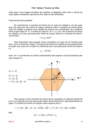 Prof. Romero Tavares da Silva
onde essa é uma integral simbólica que significa a integração sobre todo o volume do
corpo rígido considerado, seja ele de uma, duas ou três dimensões.
Teorema dos eixos paralelos
Se conhecermos o momento de inércia de um corpo em relação a um eixo qualquer que passe por seu centro de massa, podemos inferir o momento de inércia desse
corpo em relação a qualquer eixo paralelo ao primeiro eixo considerado. Se a distância
entre os dois eixos for H , a massa do corpo for M e ICM for o seu momento de inércia
em relação a um eixo que passa pelo centro de massa, teremos o momento de inércia I
mencionado:
I = ICM + M H2
Para demonstrar essa equação vamos considerar um corpo de um formato qualquer, como no desenho a seguir. O momento de inércia em relação ao eixo perpendicular
ao papel, que cruza com a origem do referencial (xy) e que passa pelo centro de massa é
ICM
I CM = ∫ R 2 dm
onde dm é um elemento de massa (representado pelo pequeno círculo) localizado pelo
!
vetor posição R .
y'
y
! ! !
R = r +H
!
R

!
R = iˆx + ˆy
j
!
H = iˆa + ˆb
j
! ˆ
r = i (x − a ) + ˆ(y − b )
j

!
H

!
r

x'
x

Para calcular o outro momento de inércia vamos considerar um segundo referencial
(x'y') e um segundo eixo que passe pela origem desse referencial e seja perpendicular ao
papel. O momento de inércia em relação a esse segundo eixo é:

[

]

I = ∫ r 2 dm = ∫ (x − a ) + (y − b ) dm = ∫ [(x 2 + y 2 ) + (a 2 + b 2 ) − 2(ax + by )]dm
Mas

Cap 11

2

2

2
2
2
∫ (x + y )dm = ∫ R dm = I CM

romero@fisica.ufpb.br

6

 