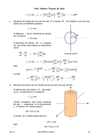 Prof. Romero Tavares da Silva
I = ∫ r dm
2

c.

2
M
 MR 2π
I = ∫R 
dθ  =
∫ dθ
2π 0
0
 2π

2π

⇒

2

∴ I = MR 2

Momento de inércia de um anel de raio R e massa M , em relação a um eixo que
passa por um diâmetro qualquer.
I = ∫ r 2 dm
r

A distância r de um elemento de massa
dm ao eixo é:
r = R cosθ

dθ
θ

O elemento de massa dm e o ângulo
dθ que limita essa massa se relacionam
como:
dm dθ
=
M
2π

⇒

M
dm = 
 2π

I = ∫ r 2 dm


 dθ


Anel de raio R

2
2π
2 M
 MR 2π
2
I = ∫ (R cos θ ) 
dθ  =
∫ cos θ dθ
2π 0
0
 2π


⇒

Mas
cos 2 θ =

1 + cos 2θ
2

⇒

MR 2
2π

I=

1 2π
 1 2π

dθ + ∫ cos 2θ dθ 
 ∫
20
2 0


ou seja
MR 2
I=
2π
d.

1

 θ
2


2π
0

1 sen 2θ
+
2 2

2π

0

2
 MR 2

{π } ∴ I = MR
=
2π
2



Momento de inércia de um cilindro anular em torno do eixo central.
O cilindro tem raio interno R1 , raio externo R2 , comprimento L e massa M .
I = ∫ r 2 dm
Vamos considerar uma casca cilíndrica
de raio r , espessura dr e comprimento
L.. O volume dV dessa casca é
dV = (2π r L) dr
A massa dm contida nessa casca é:
dm = ρ dV
logo

Cap 11

dm = 2π L ρ r dr
romero@fisica.ufpb.br

8

 