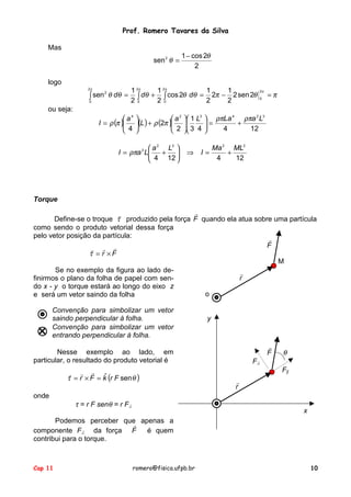 Prof. Romero Tavares da Silva
Mas
sen 2 θ =

1 − cos 2θ
2

logo
2π

1 2π

1 2π

1

1

2
∫ sen θ dθ = 2 ∫ dθ + 2 ∫ cos 2θ dθ = 2 2π − 2 2 sen 2θ
0
0
0

2π
0

=π

ou seja:
 a4
I = ρ (π )
 4



 a2
(L ) + ρ (2π )

 2



 a 2 L2 
I = ρπa 2 L
 4 + 12 




 1 L3

 3 4

⇒

 ρπLa 4 ρπa 2 L3
+
=

4
12


I=

Ma 2 ML2
+
4
12

Torque
!
!
Define-se o troque τ produzido pela força F quando ela atua sobre uma partícula
como sendo o produto vetorial dessa força
pelo vetor posição da partícula:
!
F
!
! !
τ = r ×F
M
Se no exemplo da figura ao lado de!
r
finirmos o plano da folha de papel com sendo x - y o torque estará ao longo do eixo z
o
e será um vetor saindo da folha
Convenção para simbolizar um vetor
saindo perpendicular à folha.
Convenção para simbolizar um vetor
entrando perpendicular à folha.

y

!
F

Nesse exemplo ao lado, em
particular, o resultado do produto vetorial é
! ! ! ˆ
τ = r × F = k (r F sen θ )
onde

τ = r F senθ = r F⊥

θ

F⊥
F||
!
r

x

Podemos perceber que apenas a
!
componente F⊥ da força F
é quem
contribui para o torque.

Cap 11

romero@fisica.ufpb.br

10

 