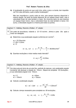 Prof. Romero Tavares da Silva
b) A localização do ponto em que você mira, entre o eixo e a borda, tem importância? Em caso afirmativo, qual a melhor localização?
Não tem importância o ponto onde se mira, pois sempre teremos disponível o
mesmo ângulo. Se perto da borda dispomos de um espaço linear maior, mas a
velocidade linear da roda também é maior. Se mirarmos perto do eixo teremos
um espaço linear menor, mas a velocidade linear da roda também é menor. Em
suma, a velocidade angular é a mesma para todos os pontos.
Capítulo 11 - Halliday, Resnick e Walker - 4a. edição
12 Um prato de toca-discos, rodando a 33 1/3 rev/min , diminui e pára 30s após o
motor ser desligado.
a) Determine a sua aceleração angular (uniforme) em rev/min2 .
w0 = 33,33rev/min
t = 30s = 0,5min
w=0
w = w 0 + αt

⇒ α=

w −w0
w
= − 0 = -66,66rev/min2
t
t

b) Quantas revoluções o motor realiza neste intervalo?

θ = w 0t +

αt 2
=8,33rev
2

Capítulo 11 - Halliday, Resnick e Walker - 4a. edição
23 Um disco gira em torno de um eixo fixo, partindo do repouso, com aceleração angular
constante, até alcançar a rotação de 10rev/s . Depois de completar 60 revoluções ,
a sua velocidade angular é de 15rev/s .

θ2 = 60rev
w2 = 15rev/s

w0 = 0
w1 = 10rev/s

a) Calcule a aceleração angular.
w = w + 2αθ
2
2

2
1

2
w 2 − w 12
= 1,02rev/s2
⇒ α=
2θ

b) Calcule o tempo necessário para completar as 60 revoluções .
w 2 = w 1 + αt 2

Cap 11

⇒

t2 =

romero@fisica.ufpb.br

w 2 − w1
= 4,80s
α
14

 
