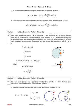 Prof. Romero Tavares da Silva
c) Calcule o tempo necessário para alcançar a rotação de 10rev/s .
w 1 = w 0 + αt 1

⇒

t1 =

w1 − w 0
= 9,61s
α

d) Calcule o número de revoluções desde o repouso até a velocidade de 10rev/s .
2
w 12 = w 0 + 2αθ 1

⇒ θ1 =

2
w 12 − w 0
= 48,07rev
2α

Capítulo 11 - Halliday, Resnick e Walker - 4a. edição
34 Uma certa moeda de massa M é colocada a uma distância R do centro de um
prato de um toca discos. O coeficiente de atrito estático é µE . A velocidade angular
do toca discos vai aumentando lentamente até w0 , quando, neste instante, a moeda
escorrega para fora do prato. Determine w0 em função das grandezas M , R , g e
µE .
!
! !
!
Fa + P + N = ma
P − N = 0


 F = ma
 a
Fa = µE N = µE m g
Mas

⇒

a = µE g
!
Fa

a = w02 R = µE g
w0 =

!
N
!
P

µE g
R

Capítulo 11 - Halliday, Resnick e Walker - 4a. edição
40 Um carro parte do repouso e percorre uma trajetória circular de 30m de raio. Sua
velocidade aumenta na razão constante de 0,5m/s2 .
a) Qual o módulo da sua aceleração linear resultante , depois de 15s ?

! !
!
a = aT + aR

Cap 11

onde


 aT = α r



v2
aR =
= w 2r

r

romero@fisica.ufpb.br

!
aT

!
v

!
aR
15

 