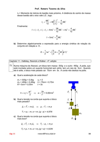 Prof. Romero Tavares da Silva
I4 = Momento de inércia do bastão mais próximo. A distância do centro de massa
desse bastão até o eixo vale L/2 , logo:
2

ML2
4
L
I4 =
ML2
+ M  =
12
2
12

Finalmente:
I = I 1 + I 2 + I 3 + I 4 = 4mL2 +
I = 5mL2 +

28
4
ML2 + mL2 +
ML2
12
12
8
ML2
3

b) Determine algebricamente a expressão para a energia cinética de rotação do
conjunto em relação a O .
K =

1 2 5
4 
I w =  m + M  w 2 L2
2
3 
2

Capítulo 11 - Halliday, Resnick e Walker - 4a. edição
73 Numa máquina de Atwood, um bloco tem massa 500g e o outro 460g . A polia, que
está montada sobre um suporte horizontal sem atrito, tem um raio de 5cm . Quando
ela é solta, o bloco mais pesado cai 75cm em 5s . A corda não desliza na polia.
a) Qual a aceleração de cada bloco?
m1 = 500g = 0,5kg
m2 = 460g = 0,46kg
R = 5cm = 0,05m

v0 = 0
h = 75cm = 0,75m
t = 5s

at 2
h = v 0t +
2

2h
a = 2 = 0,06m/s2
t

⇒

b) Qual a tensão na corda que suporta o bloco
mais pesado?
!
!
!
p1 + T1 = m1a1

⇒

p1 − T1 = m1a

!
F1

!
F2

!
T1
m1

!
T2

!
p1

T1 = p1 - m1 a = m1 (g - a) = 4,87N
c) Qual a tensão na corda que suporta o bloco
mais leve?
!
!
!
p2 + T2 = m2 a2

m2
!
p2

⇒ T2 − p 2 = m 2 a

T2 = p1 + m1 a = m2 (g + a) = 4,93N
Cap 11

romero@fisica.ufpb.br

18

 