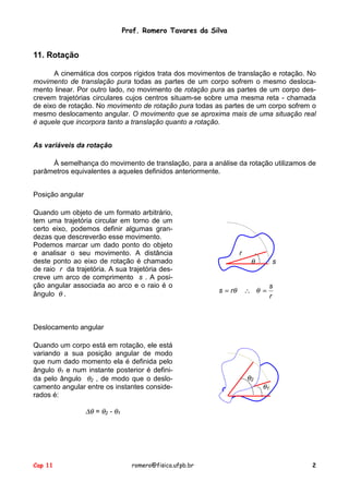 Prof. Romero Tavares da Silva

11. Rotação
A cinemática dos corpos rígidos trata dos movimentos de translação e rotação. No
movimento de translação pura todas as partes de um corpo sofrem o mesmo deslocamento linear. Por outro lado, no movimento de rotação pura as partes de um corpo descrevem trajetórias circulares cujos centros situam-se sobre uma mesma reta - chamada
de eixo de rotação. No movimento de rotação pura todas as partes de um corpo sofrem o
mesmo deslocamento angular. O movimento que se aproxima mais de uma situação real
é aquele que incorpora tanto a translação quanto a rotação.
As variáveis da rotação
À semelhança do movimento de translação, para a análise da rotação utilizamos de
parâmetros equivalentes a aqueles definidos anteriormente.
Posição angular
Quando um objeto de um formato arbitrário,
tem uma trajetória circular em torno de um
certo eixo, podemos definir algumas grandezas que descreverão esse movimento.
Podemos marcar um dado ponto do objeto
e analisar o seu movimento. A distância
deste ponto ao eixo de rotação é chamado
de raio r da trajetória. A sua trajetória descreve um arco de comprimento s . A posição angular associada ao arco e o raio é o
ângulo θ .

r

s = rθ

θ

s

∴ θ =

s
r

Deslocamento angular
Quando um corpo está em rotação, ele está
variando a sua posição angular de modo
que num dado momento ela é definida pelo
ângulo θ1 e num instante posterior é definida pelo ângulo θ2 , de modo que o deslocamento angular entre os instantes considerados é:

θ2

θ1

∆θ = θ2 - θ1

Cap 11

romero@fisica.ufpb.br

2

 