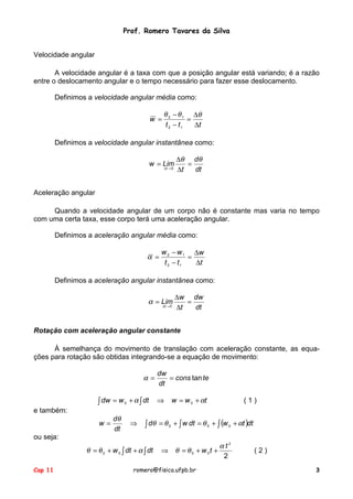 Prof. Romero Tavares da Silva
Velocidade angular
A velocidade angular é a taxa com que a posição angular está variando; é a razão
entre o deslocamento angular e o tempo necessário para fazer esse deslocamento.
Definimos a velocidade angular média como:
w =

θ 2 − θ 1 ∆θ
=
t 2 − t1
∆t

Definimos a velocidade angular instantânea como:
w = Lim
∆t → 0

∆θ dθ
=
dt
∆t

Aceleração angular
Quando a velocidade angular de um corpo não é constante mas varia no tempo
com uma certa taxa, esse corpo terá uma aceleração angular.
Definimos a aceleração angular média como:

α =

w 2 − w 1 ∆w
=
t 2 − t1
∆t

Definimos a aceleração angular instantânea como:

α = Lim
∆t → 0

∆w dw
=
dt
∆t

Rotação com aceleração angular constante
À semelhança do movimento de translação com aceleração constante, as equações para rotação são obtidas integrando-se a equação de movimento:

α=

dw
= cons tan te
dt

∫ dw = w 0 + α ∫ dt ⇒ w = w 0 + αt
e também:
w=

dθ
dt

⇒

(1)

∫ dθ = θ 0 + ∫ w dt = θ 0 + ∫ (w 0 + αt )dt

ou seja:

θ = θ 0 + w 0 ∫ dt + α ∫ dt
Cap 11

αt2
⇒ θ = θ 0 + w 0t +
2

romero@fisica.ufpb.br

(2)
3

 