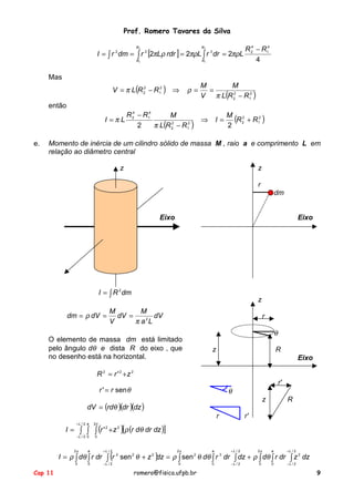 Prof. Romero Tavares da Silva
I = ∫ r 2 dm = ∫ r 2 [2πLρ rdr ] = 2πρL ∫ r 3 dr = 2πρL
R2

R2

R1

R1

R 24 − R14
4

Mas
V = π L(R 22 − R12 ) ⇒

ρ=

M
M
=
V π L(R 22 − R12 )

então
R 24 − R14
M
I =πL
⇒
2
π L(R 22 − R12 )
e.

I=

M 2
(R 2 + R12 )
2

Momento de inércia de um cilindro sólido de massa M , raio a e comprimento L em
relação ao diâmetro central
z

z
r
dm

Eixo

Eixo

I = ∫ R 2 dm
dm = ρ dV =

z

M
M
dV =
dV
π a 2L
V

r

O elemento de massa dm está limitado
pelo ângulo dθ e dista R do eixo , que
no desenho está na horizontal.

θ
z

R
Eixo

R 2 = r ' 2 +z 2
r'

r ' = r sen θ

θ
z

dV = (rdθ )(dr )(dz )
r

R

r'

I = ∫ ∫ ∫ (r ' 2 + z 2 )[ρ (r dθ dr dz )]
+L / 2 a

2π

−L / 2 0

0

I = ρ ∫ dθ ∫ r dr ∫ (r 2 sen 2 θ + z 2 ) = ρ ∫ sen 2 θ dθ ∫ r 3 dr ∫ dz + ρ ∫ dθ ∫ r dr ∫ z 2 dz
dz
2π

+L / 2

2π

a

+L / 2

2π

a

+L / 2

0

Cap 11

a

0

−L / 2

0

0

−L / 2

0

0

−L / 2

romero@fisica.ufpb.br

9

 