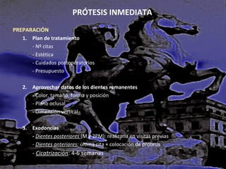 PRÓTESIS INMEDIATA
PREPARACIÓN
1. Plan de tratamiento
- Nº citas
- Estética
- Cuidados postoperatorios
- Presupuesto
2. Aprovechar datos de los dientes remanentes
- Color, tamaño, forma y posición
- Plano oclusal
- Dimensión vertical
3. Exodoncias
- Dientes posteriores (M y 2PM): realizarla en visitas previas
- Dientes anteriores: última cita + colocación de prótesis

- Cicatrización: 4-6 semanas

 