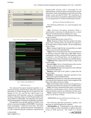 Full Paper
Int. J. on Recent Trends in Engineering and Technology, Vol. 9, No. 1, July 2013
Synthesizable Verilog code is developed for the
implementation of both encryption and decryption process
using Xilinx Family. Each program is tested with some of the
sample vectors provided by NIST. The combination of
security, and low power consumption implementation makes
it a very good choice for wireless communication systems.
APPENDIX A: TERMS AND DEFINITIONS
The following definitions are used throughout the
algorithm:
AES: Advanced Encryption Standard Affine a
transformation consisting of multiplication by a matrix
followed Transformation by the addition of a vector
Array: An enumerated collection of identical entities (e.g.,
an array of bytes).
Bit: A binary digit having a value of 0 or 1.
Block: Sequence of binary bits that comprise the input,
output, State, and Round Key. The length of a sequence is
the number of bits it contains. Blocks are also interpreted as
arrays of bytes.
Byte: A group of eight bits that is treated either as a single
entity or as an array of 8 individual bits.
Cipher: Series of transformations that converts plaintext
to ciphertext using the Cipher Key. Cipher Key: Secret,
cryptographic key that is used by the Key Expansion routine
to generate a set of Round Keys; can be pictured as a
rectangular array of bytes, having four rows and Nk columns.
Ciphertext: Data output from the Cipher or input to the
Inverse Cipher.
Inverse Cipher: Series of transformations that converts
ciphertext to plaintext using the Cipher Key.
Key Expansion: Routine used to generate a series of Round
Keys from the Cipher Key.
Plaintext: Data input to the Cipher or output from the
Inverse Cipher.
Rijndael: Cryptographic algorithm specified in this
Advanced Encryption Standard (AES).
Round Key: Round keys are values derived from the Cipher
Key using the Key Expansion routine; they are applied to the
State in the Cipher and inverse Cipher.
State: Intermediate Cipher result that can be pictured as a
rectangular array of bytes, having four rows and Nb columns.
S-box: Non-linear substitution table used in several byte
substitution transformations and in the Key Expansion
routine to perform a one for-one substitution of a byte value.
Word: A group of 32 bits that is treated either as a single
entity or as an Array of 4 bytes.

Fig 8: Wave forms of Encryption using Xilinx

Fig 9: Output using Modelsim 6.1

VII. CONCLUSION
The Advanced Encryption Standard algorithm is an
iterative private key symmetric block cipher that can process
data blocks of 128 bits through the use of cipher keys with
lengths of 128, 192, and 256 bits. Here Focus is on
implementing AES algorithm using the reconfigurable
hardware technology based on Field Programmable Gate
Arrays (FPGA) in Verilog HDL. The architecture of an iterative
AES and Deep pipeline architecture of algorithm is presented.
The algorithm can accept data and keys of 128 bits. It can
achieve a maximum throughput of 4998 MBPS. The achieved
Power consumption is about four times lesser than other
methods [1], [2], [6]. reported A less power Consumption of
113mW is achieved using this architecture. Optimized and
© 2013 ACEEE
DOI: 01.IJRTET.9.1.11

APPENDIX B: ALGORITHM PARAMETERS, SYMBOLS, AND
FUNCTIONS
The following algorithm parameters, symbols, and
functions are used throughout this standard:
Add RoundKey () : Transformation in the Cipher and
Inverse Cipher in which a Round Key is added to the State
using an XOR operation. The length of a Round
94

 