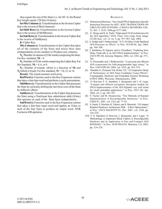 Full Paper
Int. J. on Recent Trends in Engineering and Technology, Vol. 9, No. 1, July 2013
Key equals the size of the State (i.e. for Nb =4, the Round
Key length equals 128 bits/16 bytes).
InvMix Columns (): Transformation in the Inverse Cipher
that is the inverse of MixColumns().
InvShift Rows (): Transformation in the Inverse Cipher
that is the inverse of ShiftRows().
InvSub Bytes (): Transformation in the Inverse Cipher that
is the inverse of SubBytes().
K: Cipher Key.
Mix Columns (): Transformation in the Cipher that takes
all of the columns of the State and mixes their data
(independently of one another) to Produce new columns.
Nb: Number of columns (32-bit words) comprising the State.
For this standard, Nb = 4.
Nk: Number of 32-bit words comprising the Cipher Key. For
this standard, Nk = 4, 6, or 8.
Nr: Number of rounds, which is a function of Nk and
Nb(which is fixed). For this standard, Nr = 10, 12, or 14.
Rcon[]: The round constant word array.
RotWord (): Function used in the Key Expansion routine
that takes a four-byte word and performs a cyclic permutation.
ShiftRows (): Transformation in the Cipher that processes
the State by cyclically shifting the last three rows of the State
by different offsets.
SubBytes (): Transformation in the Cipher that processes
the State using a Nonlinear byte substitution table (S-box)
that operates on each of the State bytes independently.
SubWord (): Function used in the Key Expansion routine
that takes a four-byte input word and applies an S-box to
each of the four bytes to produce an output word. XOR
Exclusive-OR operation.

© 2013 ACEEE
DOI: 01.IJRTET.9.1.11

REFERENCES
[1] Mohammed Benaissa, “Very Small FPGA Application-Specific
Instruction Processor for AES”, IEEE TRANSACTIONS ON
CIRCUITS AND SYSTEMS—I: REGULAR PAPERS, VOL.
53, NO. 7, JULY 2006,pp.1477-1486.
[2] X. Zhang and K. K. Parhi, “High-speed VLSI architectures for
the AES algorithm,” IEEE Trans. Very Large Scale Integr.
(VLSI) Syst., vol. 12, no. 9, pp. 957–967, Sep. 2004.
[3] A. Hodjat and I. Verbauwhede, “A 21.54 Gbits/s Fully Pipelined
AES Processor on FPGA,” in Proc. FCCM’04, Apr. 2004,
pp. 308–309.
[4] J. Zambreno, D. Nguyen, and A. Choudhary, “Exploring Area/
Delay Trade-offs in an AES FPGA Implementation,” in Proc.
LNCS FPL’04, Antwerp, Belgium, 2004, vol. 3203, pp. 575–
585.
[5] N. Pramstaller and J. Wolkerstorfer, “A universal and efficient
AES co-processor for field programmable logic arrays,” in
Proc. LNCS FPL’04, 2004, vol. 3203, pp. 565–574.
[6] Dandalis A., Prasanna V.K, Rolim J.D, “A Comparative Study
of Performance of AES Final Candidates Using FPGAs”,
Cryptographic Hardware and Embedded Systems Workshop
(CHES 2000), Worcester, Massachusetts, 2000
[7] G. Rouvroy, F. X. Standaert, J. Quisquater and J. D. Legat,
“Compact and efficient encryption/ decryption module for
FPGA Implementation of the AES Rijndael very well suited
for small embedded applications,” in Proc. ITCC’04, Apr.
2004, vol. 2, pp. 583–587.
[8] V. Fischer and M. Drutarovsky, “Two Methods of Rijndael
Implementation in Reconfigurable Hardware,” in Proc.
CHES’01, 2001, vol. 2162, pp. 77–92.
[9] A. Satoh, S. Morioka, K. Takano, and S. Munetoh, “A Compact
Rijndael Hardware Architecture With S-Box Optimization,”
in Proc. LNCS SIACRYPT’01, Dec. 2001, vol. 2248, pp.
239–254.
[10] F. X. Standaert, G. Rouvroy, J. Quisquater, and J. Legat, “A
Methodology to Implement Block Ciphers in Reconfigurable
Hardware and its Application to Fast and Compact AES
RIJNDAEL,” in Proc. ACM FPGA’03, Monterey, CA, 2003,
pp. 216–224.

95

 