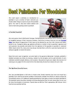 This small report is definitely an introduction to
paintball. In just a number of faster moments you
should realize things to assume at your first paintball
game. You need to also learn what's desired and
what to hold when getting volved in paintball.

Is Paintball Guarded?

Like every game, there's likelihood of damage. Paintball grounds may demand one to indicate a waiver
of culpability because of their insurance functions. Check-Out to ensure that you can own Paintball
Dubai done ahead of appearance if their type can be obtained by you from their internet site before
period to see. Youngsters below age eighteen will desire a mother or dad or guardian's signature and
some grounds may possibly seek advice from the signature of the guardian or guardian is notarized.
While closed and on file, many areas may always maintain them on file for a period of period prior to
asking to upgrade or restore the waiver.

Given that we've your recognition, we come back to the genuine predicament. Certainly, paintball is
shielded provided you follow by steering, conduct by the principles and be well-informed of one's
individual and other-people safeness at all occasions. Stay positive to get your subject direction prior to
savoring on any subject for the very first time. Not absolutely all areas have exactly the same rules.

The Significant Security Issues :

Don your paintball glasses at all times in chosen areas. Simply reported, your eyes can be got by a
paintball. Don't click this protection problem! Consistently complete the velocity or velocity analyze for
the paintball markers. For additional regarding paintball au have glance at www.normandie-paintball.fr/
The paintball marker should be shooting at the described perfect foot for each second (fps) or not as as
for every the discipline is treatments. Typical ideas are 280 fps. That's appropriate, 280 foot per 2nd is
how fast your paintball will trip.

 