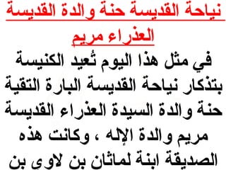 ‫نياحة القديسة حنة والدة القديسة‬
‫العذراء مريم‬
‫في مث ل هذا اليوم تعيد الكنيسة‬
‫عُ‬
‫بتذكار نياحة القديسة البارة التقية‬
‫حنة والدة السيدة العذراء القديسة‬
‫مريم والدة الله ، وكانت هذه‬
‫الصديقة ابنة لمااثان بن لوي بن‬

 