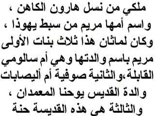 ‫ملكي من نس ل هارون الكاهن ،‬
‫واسم أمها مريم من سبط يهوذا ،‬
‫وكان لمااثان هذا اثل ث بنات الولى‬
‫مريم باسم والدتها وهي أم سالومي‬
‫القابلة،والثانية صوفية أم أليصابات‬
‫والدة القديس يوحنا المعمدان ،‬
‫والثالثة هي هذه القديسة حنة‬

 