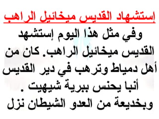 ‫إستشهاد القديس ميخائيل الراهب‬
‫وفي مثل هذا اليوم إستشهد‬
‫القديس ميخائيل الراهب. كان من‬
‫أهل دمياط وترهب في دير القديس‬
‫أنبا يحنس ببرية شيهيت .‬
‫وبخديعة من العدو الشيطان نزل‬

 