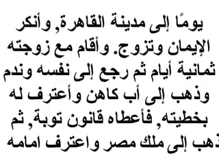‫يوما إلى مدينة القاهرة, وأنكر‬
‫اً‬
‫اليمان وتزوج. وأقام مع زوجته‬
‫ثمانية أيام ثم رجع إلى نفسه وندم‬
‫وذهب إلى أب كاهن وأعترف له‬
‫بخطيته, فأعطاه قانون توبة, ثم‬
‫ذهب إلى ملك مصر واعترف امامه‬

 