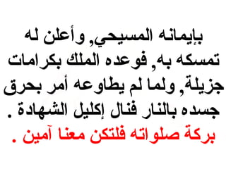 ‫بإيمانه المسيحي, وأعلن له‬
‫تمسكه به, فوعده الملك بكرامات‬
‫جزيلة, ولما لم يطاوعه أمر بحرق‬
‫جسده بالنار فنال إكليل الشهادة .‬
‫بركة صلواته فلتكن معنا آمين .‬

 