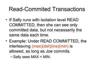 Read-Commited Transactions
• If Sally runs with isolation level READ
COMMITTED, then she can see only
committed data, but not necessarily the
same data each time.
• Example: Under READ COMMITTED, the
interleaving (max)(del)(ins)(min) is
allowed, as long as Joe commits.
– Sally sees MAX < MIN.

 