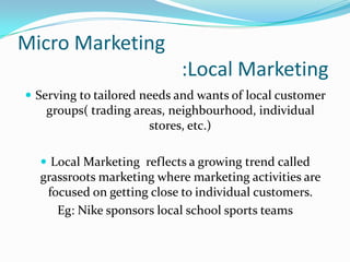Micro Marketing
:Local Marketing
 Serving to tailored needs and wants of local customer

groups( trading areas, neighbour...