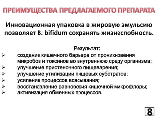 Инновационная упаковка в жировую эмульсию
позволяет B. bifidum сохранять жизнеспобность.







Результат:
создание кишечного барьера от проникновения
микробов и токсинов во внутреннюю среду организма;
улучшение пристеночного пищеварения;
улучшение утилизации пищевых субстратов;
усиление процессов всасывания;
восстанавление равновесия кишечной микрофлоры;
активизация обменных процессов.

8
8

 
