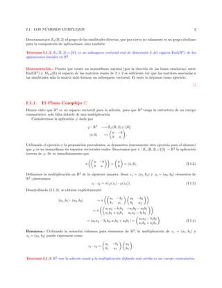 ´
I.1. LOS NUMEROS COMPLEJOS

3

Denotamos por S+ (R, 2) al grupo de las similitudes directas, que por cierto no solamente es un grupo abeliano
para la composici´n de aplicaciones, sino tambi´n:
o
e
Teorema I.1.2 S+ (R, 2) ∪ {0} es un subespacio vectorial real de dimensi´n 2 del espacio End(R2 ) de las
o
aplicaciones lineales en R2 .
Demostraci´n.- Puesto que existe un isomorﬁsmo natural (por la elecci´n de las bases can´nicas) entre
o
o
o
End(R2 ) y M2,2 (R) el espacio de las matrices reales de 2 × 2 es suﬁciente ver que las matrices asociadas a
las similitudes m´s la matriz nula forman un subespacio vectorial. El resto lo dejamos como ejercicio.
a

I.1.1.

El Plano Complejo C

Hemos visto que R2 es un espacio vectorial para la adici´n, para que R2 tenga la estructura de un cuerpo
o
conmutativo, solo falta dotarle de una multiplicaci´n.
o
Consideremos la aplicaci´n ϕ dada por
o
ϕ : R2

−→ S+ (R, 2) ∪ {0}
a −b
(a, b)
→
.
b a

Utilizando el ejercicio y la proposici´n precedentes, se demuestra (nuevamente otro ejercicio para el alumno)
o
que ϕ es un isomorﬁsmo de espacios vectoriales reales. Denotamos por π : S+ (R, 2) ∪ {0} → R2 la aplicaci´n
o
inversa de ϕ. Se ve inmediatamente que
π

a −b
b a

=

a
b

= (a, b).

(I.1.2)

Deﬁnamos la multiplicaci´n en R2 de la siguiente manera. Sean z1 = (a1 , b1 ) y z2 = (a2 , b2 ) elementos de
o
R2 , planteamos
z1 · z2 = π(ϕ(z1 ) · ϕ(z2 )).
(I.1.3)
Desarrollando (I.1.3), se obtiene expl´
ıcitamente:
(a1 , b1 ) · (a2 , b2 )

a1
b1

=π
=π

−b1
a1

a1 a2 − b1 b2
a1 b2 + a2 b1

a2
b2

−b2
a2

−a1 b2 − a2 b1
a1 a2 − b1 b2

= (a1 a2 − b1 b2 , a1 b2 + a2 b1 ) =

a1 a2 − b1 b2
a1 b2 + a2 b1

(I.1.4)

Remarca.- Utilizando la notaci´n columna para elementos de R2 , la multiplicaci´n de z1 = (a1 , b1 ) y
o
o
z2 = (a2 , b2 ) puede expresarse como
z1 · z2 =

a1
b1

−b1
a1

a2
b2

.

Teorema I.1.3 R2 con la adici´n usual y la multiplicaci´n deﬁnida m´s arriba es un cuerpo conmutativo.
o
o
a

 
