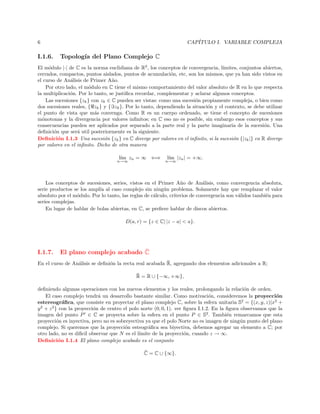 CAP´
ITULO I. VARIABLE COMPLEJA

6

I.1.6.

Topolog´ del Plano Complejo C
ıa

El m´dulo |·| de C es la norma euclidiana de R2 , los conceptos de convergencia, l´
o
ımites, conjuntos abiertos,
cerrados, compactos, puntos aislados, puntos de acumulaci´n, etc, son los mismos, que ya han sido vistos en
o
el curso de An´lisis de Primer A˜o.
a
n
Por otro lado, el m´dulo en C tiene el mismo comportamiento del valor absoluto de R en lo que respecta
o
la multiplicaci´n. Por lo tanto, se justiﬁca recordar, complementar y aclarar algunos conceptos.
o
Las sucesiones {zk } con zk ∈ C pueden ser vistas: como una sucesi´n propiamente compleja, o bien como
o
dos sucesiones reales, { zk } y { zk }. Por lo tanto, dependiendo la situaci´n y el contexto, se debe utilizar
o
el punto de vista que m´s convenga. Como R es un cuerpo ordenado, se tiene el concepto de sucesiones
a
m´notonas y la divergencia por valores inﬁnitos; en C eso no es posible, sin embargo esos conceptos y sus
o
consecuencias pueden ser aplicados por separado a la parte real y la parte imaginaria de la sucesi´n. Una
o
deﬁnici´n que ser´ util posteriormente es la siguiente.
o
a
Deﬁnici´n I.1.3 Una sucesi´n {zk } en C diverge por valores en el inﬁnito, si la sucesi´n {|zk |} en R diverge
o
o
o
por valores en el inﬁnito. Dicho de otra manera
l´ zn = ∞ ⇐⇒
ım

n→∞

l´ |zn | = +∞.
ım

n→∞

Los conceptos de sucesiones, series, vistos en el Primer A˜o de An´lisis, como convergencia absoluta,
n
a
serie productos se los ampl´ al caso complejo sin ning´n problema. Solamente hay que remplazar el valor
ıa
u
absoluto por el m´dulo. Por lo tanto, las reglas de c´lculo, criterios de convergencia son v´lidos tambi´n para
o
a
a
e
series complejas.
En lugar de hablar de bolas abiertas, en C, se preﬁere hablar de discos abiertos.
D(a, r) = {z ∈ C| |z − a| < a}.

I.1.7.

¯
El plano complejo acabado C

¯
En el curso de An´lisis se deﬁni´n la recta real acabada R, agregando dos elementos adicionales a R;
a
o
¯
R = R ∪ {−∞, +∞},
deﬁniendo algunas operaciones con los nuevos elementos y los reales, prolongando la relaci´n de orden.
o
El caso complejo tendr´ un desarrollo bastante similar. Como motivaci´n, consideremos la proyecci´n
a
o
o
estereogr´ﬁca, que consiste en proyectar el plano complejo C, sobre la esfera unitaria S2 = {(x, y, z)|x2 +
a
y 2 + z 2 } con la proyecci´n de centro el polo norte (0, 0, 1). ver ﬁgura I.1.2. En la ﬁgura observamos que la
o
imagen del punto P ∈ C se proyecta sobre la esfera en el punto P ∈ S2 . Tambi´n remarcamos que esta
e
proyecci´n es inyectiva, pero no es sobreyectiva ya que el polo Norte no es imagen de ning´n punto del plano
o
u
complejo. Si queremos que la proyecci´n esteogr´ﬁca sea biyectiva, debemos agregar un elemento a C; por
o
a
otro lado, no es diﬁcil observar que N es el l´
ımite de la proyecci´n, cuando z → ∞.
o
Deﬁnici´n I.1.4 El plano complejo acabado es el conjunto
o
¯
C = C ∪ {∞}.

 