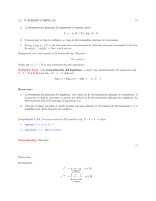 I.2. FUNCIONES COMPLEJAS

13

2. La determinaci´n principal del argumento es aquella donde
o
l =] − ∞, 0] ⊂ R y arg(1) = 0.
3. A menos que se diga lo contrario, se toma la determinaci´n principal del argumento.
o
4. Si arg1 y arg2 y z ∈ C en el cual ambas determinaciones est´n deﬁnidas, entonces una simple veriﬁcaci´n
a
o
da arg1 (z) − arg2 (z) = 2iπk, con k entero.
Regresemos a la construcci´n de la inversa de exp. Tenemos
o
z = arg(w),
donde arg : C − l → R es una determinaci´n del argumento.
o
Deﬁnici´n I.2.3 Una determinaci´n del logaritmo es darse una determinaci´n del argumento arg :
o
o
o
C − l → C y la funci´n logC : C − l → C dada por
o
logC (z) = logR (|z|) + i arg(z),

z ∈ C − l.

Remarcas.1. La determinaci´n principal del logaritmo, est´ dada por la determinaci´n principal del argumento. A
o
a
o
menos que se diga lo contrario, la opci´n por defecto es la determinaci´n principal del logaritmo. La
o
o
determinaci´n principal prolonga al logaritmo real.
o
2. Para no recargar notaci´n se puede utilizar log para denotar la determinaci´n del logaritmo y o el
o
o
logaritmo real. Todo depende del contexto.

Proposici´n I.2.3 Una determinaci´n del logaritmo log : C − l → C, veriﬁca:
o
o
1.

exp(log z) = z, ∀z ∈ C − l.

2.

log(exp(z)) = z + i2πk, k entero.

Demostraci´n.- Ejercicio.
o

Potencias
Recordamos:
zn
z −n

= n · n · · · n, n ∈ N;
n veces
1 1
1
= · · · · , n ∈ N.
z z
z
n veces

 
