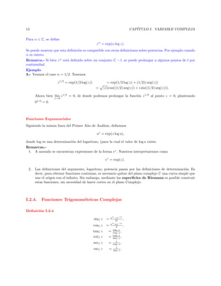 CAP´
ITULO I. VARIABLE COMPLEJA

14
Para α ∈ C, se deﬁne

z α = exp(α log z).

Se puede mostrar que esta deﬁnici´n es compatible con otras deﬁniciones sobre potencias. Por ejemplo cuando
o
α es entero.
Remarca.- Si bien z α est´ deﬁnida sobre un conjunto C − l, se puede prolongar a algunos puntos de l por
a
continuidad.
Ejemplo
3.- Veamos el caso α = 1/2. Tenemos
z 1/2 = exp(1/2 log(z))
=

= exp(1/2 log |z| + (1/2)i arg(z))
|z|(cos((1/2) arg(z)) + i sin((1/2) arg(z))).

Ahora bien l´ z 1/2 = 0, de donde podemos prolongar la funci´n z 1/2 al punto z = 0, planteando
ım
o
z→0

01/2 = 0.

Funciones Exponenciales
Siguiendo la misma linea del Primer A˜o de An´lisis, deﬁnimos
n
a
az = exp(z log a),
donde log es una determinaci´n del logaritmo, (para la cual el valor de log a existe.
o
Remarcas.1. A menudo se encuentran expresiones de la forma ez . Nosotros interpretaremos como
ez = exp(z).
2. Las deﬁniciones del argumento, logaritmo, potencia pasan por las deﬁniciones de determinaci´n. Es
o
decir, para obtener funciones continuas, es necesario quitar del plano complejo C una curva simple que
une el origen con el inﬁnito. Sin embargo, mediante las superﬁcies de Riemann es posible construir
estas funciones, sin necesidad de hacer cortes en el plano Complejo.

I.2.4.

Funciones Trigonom´tricas Complejas
e

Deﬁnici´n I.2.4
o
sinC z
cosC z
tanC z
cotC z
secC z
cscC z

eiz −e−iz
,
2i
eiz +e−iz
=
,
2
sinC z
= cosC z ,
Cz
= cosC z ,
sin
1
= cosC z ,
1
= sinC z .

=

 