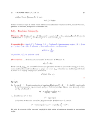 I.3. FUNCIONES DIFERENCIABLES

17

satisface Cauchy-Riemann. Por lo tanto
exp (z) = exp(z).
Se tiene las mismas reglas de c´lculo para la diferenciaci´n de funciones complejas; es decir, suma de funciones,
a
o
producto de funciones, composici´n de funciones, etc.
o

I.3.1.

Funciones Holomorfas

Deﬁnici´n I.3.2 Una funci´n que es C-diferenciable en un abierto U se llama holomorfa en U . Un funci´n
o
o
o
es holomorfa en un punto z0 si es holomorfa en un vecindario B(z0 , ).

Proposici´n I.3.1 Sean Ω, Ω ⊂ C abiertos, f : Ω → C holomorfa. Supongamos que existe g : Ω → Ω con
o
g ◦ f = idΩ y f ◦ g = idΩ . Si adem´s g es R-derivable, entonces g es holomorfa y
a
g (f (a)) =

1
,
f (a)

en particular f (a) = 0, para todo a ∈ Ω.
Demostraci´n.- La derivada de la composici´n de funciones de R2 en R2 da
o
o
gf (a) fa = IR2 .
Por lo tanto fa y gf (a) son inversibles en tanto que aplicaciones lineales del plano real. Como fa es C-lineal,
es un similitud. Las similitudes forman un grupo, por lo que, gf (a) es tambi´n una similitud y por lo tanto
e
C-lineal. En el lenguaje complejo esto se traduce a
g (f (a)) · f (a) = 1.

Ejemplo
3.- Sea log : C − l → C una determinaci´n del logaritmo. Planteando Ω = C − l y Ω = log(Ω ), considerando
o
la funci´n exponencial exp, mostrando que log es R-diferenciable (que dejamos como ejercicio), se tiene
o
que log es holomorfa y
1
1
1
log z =
=
= .
exp (w)
exp(w)
z
4.- Consideremos z α . Se tiene
z α = exp(α log z),
composici´n de funciones holomorfas, luego holomorfa. Determinemos su derivada.
o
z α = exp (α log z)(α log z) = α exp(α log z)

1
= αz α−1 .
z

La tabla de derivadas de las funciones complejas es muy similar a la tabla de derivadas de las funciones
reales.

 