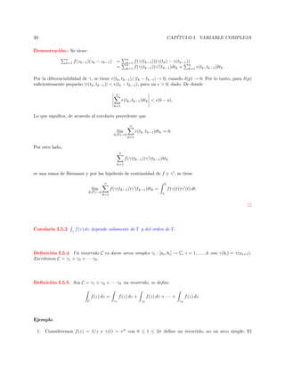 CAP´
ITULO I. VARIABLE COMPLEJA

30
Demostraci´n.- Se tiene:
o
n
k=1

f (zk−1 )(zk − zk−1 )

n
k=1
n
k=1

=
=

f (γ(tk−1 ))(γ(tk ) − γ(tk−1 ))
n
f (γ(tk−1 ))γ (tk−1 )δtk + k=1 r(tk , tk−1 )δtk .

Por la diferenciabilidad de γ, se tiene r(tk , tk−1 )/ |tk − tk−1 | → 0, cuando δ(p) → 0. Por lo tanto, para δ(p)
suﬁcientemente peque˜o |r(tk , tk−1 )| < (tk − tk−1 ), para un > 0, dado. De donde
n
n

r(tk , tk−1 )δtk < (b − a).
k=1

Lo que signiﬁca, de acuerdo al corolario precedente que
n

l´
ım
δ(P )→0

r(tk , tk−1 )δtk = 0.
k=1

Por otro lado,
n

f (γ(tk−1 ))γ (tk−1 )δtk
k=1

es una suma de Riemann y por las hip´tesis de continuidad de f y γ , se tiene
o
n

l´
ım
δ(P )→0

Corolario I.5.2

γ

b

f (γ(tk−1 ))γ (tk−1 )δtk =

f (γ(t))γ (t) dt.
a

k=1

f (z) dz depende solamente de Γ y del orden de Γ.

Deﬁnici´n I.5.4 Un recorrido C es darse arcos simples γi : [ai , bi ] → C, i = 1, . . . , k con γ(bi ) = γ(ai+1 ).
o
Escribimos C = γ1 + γ2 + · · · γk .

Deﬁnici´n I.5.5 Sea C = γ1 + γ2 + · · · γk un recorrido, se deﬁne
o
f (z) dz =
C

f (z) dz + · · · +

f (z) dz +
γ1

γ2

f (z) dz.
γk

Ejemplo
1. Consideremos f (z) = 1/z y γ(t) = eit con 0 ≤ t ≤ 2π deﬁne un recorrido, no un arco simple. El

 