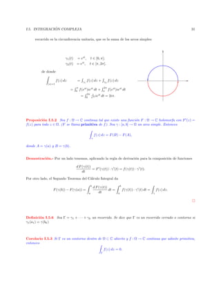 ´
I.5. INTEGRACION COMPLEJA

31

recorrido es la circunferencia unitaria, que es la suma de los arcos simples:

γ1 (t) = eit , t ∈ [0, π];
γ2 (t) = eit , t ∈ [π, 2π].
de donde
f (z) dz

=

|z|=1

=

π
0

γ1

f (z) dz +

2π
π

f (eit )ieit dt +
=

2π 1
ieit
0 eit

γ2

f (z) dz
f (eit )ieit dt

dt = 2iπ.

Proposici´n I.5.2 Sea f : Ω → C continua tal que existe una funci´n F : Ω → C holomorfa con F (z) =
o
o
f (z) para todo z ∈ Ω. (F se llama primitiva de f ). Sea γ : [a, b] → Ω un arco simple. Entonces
f (z) dz = F (B) − F (A),
γ

donde A = γ(a) y B = γ(b).

Demostraci´n.- Por un lado tenemos, aplicando la regla de derivaci´n para la composici´n de funciones
o
o
o
d F (γ(t))
= F (γ(t)) · γ (t) = f (γ(t)) · γ (t).
dt
Por otro lado, el Segundo Teorema del C´lculo Integral da
a
b

F (γ(b)) − F (γ(a)) =
a

d F (γ(t))
dt =
dt

b

f (γ(t)) · γ (t) dt =
a

f (z) dz.
γ

Deﬁnici´n I.5.6 Sea Γ = γ1 + · · · + γk un recorrido. Se dice que Γ es un recorrido cerrado o contorno si
o
γ1 (a1 ) = γ(bk )

Corolario I.5.3 Si Γ es un contorno dentro de Ω ⊂ C abierto y f : Ω → C continua que admite primitiva,
entonces
f (z) dz = 0.
Γ

 
