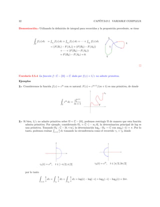 CAP´
ITULO I. VARIABLE COMPLEJA

32

Demostraci´n.- Utilizando la deﬁnici´n de integral para recorridos y la proposici´n precedente, se tiene
o
o
o

γ3

f (z) dz
Γ

=

γ1

f (z) dz +

γ2

f (z) dz + · · · +

γk

f (z) dz

γ2
γ

= (F (B1 ) − F (A1 )) + (F (B2 ) − F (A2 ))
+ · · · + (F (Bk ) − F (Ak ))
= F (Bk ) − F (Ak ) = 0.

1

γ4

Corolario I.5.4 La funci´n f : C − {0} → C dada por f (z) = 1/z no admite primitiva.
o
Ejemplos
2.- Consideremos la funci´n f (z) = z m con m natural. F (z) = z m+1 /(m + 1) es una primitiva, de donde
o
z0

z m dz =
Γ

m+1
z0
m+1

Γ

2.- Si bien, 1/z no admite primitiva sobre Ω = C − {0}, podemos restringir Ω de manera que esta funci´n
o
admita primitiva. Por ejemplo, considerando Ω1 = C−] − ∞, 0], la determinacion principal de log es
una primitiva. Tomando Ω2 : C − [0, +∞[, la determinaci´n log2 : Ω2 → C con arg2 (−1) = π. Por lo
o
1
tanto, podemos evaluar z=1 z dz tomando la circunferencia como el recorrido γ1 + γ2 donde

γ1 (t) = eit ,

t ∈ [−π/2, π/2]

γ2 (t) = eit ,

t ∈ [π/2, 3π/2]

por lo tanto

z=1

1
dz =
z

γ1

1
dz +
z

γ2

1
dz = log(i) − log(−i) + log2 (−i) − log2 (i) = 2iπ.
z

 
