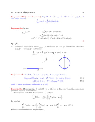 ´
I.5. INTEGRACION COMPLEJA

33

Proposici´n I.5.3 (cambio de variable) Si f : Ω → C continua, g : U → Ω holomorfa y γ : [a, b] → U
o
arco simple, entonces
f (z) dz =

f (g(ζ))g (ζ) dζ.

g◦γ

γ

Demostraci´n.- Se tiene
o
f (z) dz

=

g◦γ

=
b
(f
a

=

b
a

b
a

f (g ◦ γ(t)) · (g ◦ γ) (t) dt

f (g(γ(t))) · (g (γ(t))) · γ (t) dt

◦ g)(γ(t)) · g (γ(t)) · γ (t) dt =

γ

(f ◦ g)(z) · g (z) dz.

Ejemplo
4.- Consideremos nuevamente la integral |z|=1
γ : [0, 2π] → C con γ(t) = t, obtenemos
|z|=1

1
dz =
z

γ

1
z

dz. Planteamos g(z) = eiz que es una funci´n holomorfa y
o

1 iz
ie dz = i
eiz

dz = iz|2π = 2iπ.
0
γ

g

2π
Proposici´n I.5.4 Sea f : Ω → C continua, γ : [a, b] → Ω arco simple. Entonces
o
l´ δ(P )→0 (
ım

n
k=1
γ

|zk − zk−1 |) =

f (z) dz ≤ M · L

b
a

|γ (t)| dt = L : longitud del arco.

M = m´xt∈[a,b] |f (γ(t))|
a

(I.5.4)
(I.5.5)

donde P denota particiones o subdivisiones de γ([a, b])
Demostraci´n.- Demostraci´n.- El punto I.5.4 ya ha sido visto en el curso de Geometr´ dejamos como
o
o
ıa,
ejercicio el repaso de la demostraci´n.
o
Demostremos el punto I.5.5. Por el teorema I.5.1, se tiene
n

f (zk )(zk − zk−1 ) .

f (z) dz = l´
ım
δ(P )→0

γ

k=1

Por otro lado
n

n

f (zk )(zk − zk−1 ) ≤
k=1

n

f (z) · |zk − zk−1 | ≤ M
k=1

Pasando al l´
ımite obtenemos la desigualdad I.5.5.

|zk − zk−1 | ≤ M · L.
k=1

 