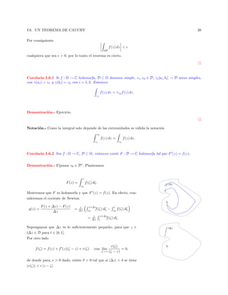 I.6. UN TEOREMA DE CAUCHY

39

Por consiguiente
f (z) dz <
∂D

cualquiera que sea

> 0, por lo tanto el teorema es cierto.

Corolario I.6.1 Si f : Ω → C holomorfa, D ⊂ Ω dominio simple, z1 , z2 ∈ D, γi [ai , bi ] → D arcos simples,
con γ(ai ) = z1 y γ(bi ) = z2 con i = 1, 2. Entonces
f (z) dz = γγ2 f (z) dz.
γ1

Demostraci´n.- Ejercicio.
o

Notaci´n.- Como la integral solo depende de las extremidades es v´lida la notaci´n
o
a
o
z2

f (z) dz =

f (z) dz.

z1

γ1

Corolario I.6.2 Sea f : Ω → C, D ⊂ Ω, entonces existe F : D → C holomorfa tal que F (z) = f (z).
Demostraci´n.- Fijemos z0 ∈ D◦ . Planteamos
o

z

F (z) =

f (ζ) dζ.

z+∆ z

z0

Mostremos que F es holomorfa y que F (z) = f (z). En efecto, consideremos el cociente de Newton

z

z0

q(z) =

F (z + ∆z) − F (z)
∆z

=

1
∆z

z+∆z
f (ζ) dζ
z0

=

1
∆z

−

z
z0

f (ζ) dζ

z+∆z
f (ζ) dζ
z

Supongamos que ∆z es lo suﬁcientemente peque˜o, para que z +
n
t∆z ∈ D para t ∈ [0, 1].
Por otro lado
f (ζ) = f (z) + f (z)(ζ − z) + r(ζ)

con l´
ım

ζ→z

r(ζ)
= 0,
(ζ − z)

de donde para, > 0 dado, existe δ > 0 tal que si |∆z| < δ se tiene
|r(ζ)| < |z − ζ|.

z+∆ z
z

z0

 