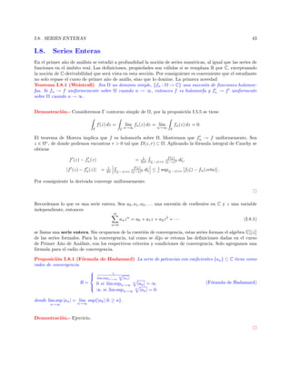 I.8. SERIES ENTERAS

I.8.

43

Series Enteras

En el primer a˜o de an´lisis se estudi´ a profundidad la noci´n de series num´ricas, al igual que las series de
n
a
o
o
e
funciones en el ´mbito real. Las deﬁniciones, propiedades son v´lidas si se remplaza R por C, exceptuando
a
a
la noci´n de C-derivabilidad que ser´ vista en esta secci´n. Por consiguiente es conveniente que el estudiante
o
a
o
no solo repase el curso de primer a˜o de an´lis, sino que lo domine. La primera novedad
n
a
Teorema I.8.1 (Weistraß) Sea Ω un dominio simple, {fn : Ω → C} una sucesi´n de funciones holomoro
fas. Si fn → f uniformemente sobre Ω cuando n → ∞, entonces f es holomorfa y fn → f uniformente
sobre Ω cuando n → ∞.
Demostraci´n.- Consideremos Γ contorno simple de Ω, por la proposici´n I.5.5 se tiene
o
o
f (z) dz =
Γ

l´ fn (z) dz = l´
ım
ım

Γ n→∞

n→∞

fn (z) dz = 0.
Γ

El teorema de Morera implica que f es holomorfa sobre Ω. Mostremos que fn → f uniformemente. Sea
z ∈ Ω◦ , de donde podemos encontrar r > 0 tal que D(z, r) ⊂ Ω. Aplicando la f´rmula integral de Cauchy se
o
obtiene
f (z) − fn (z)
|f (z) − fn (z)| =

=
1
2π

1
2iπ

f (ζ)
|ζ−z|=r (ζ−z)2

f (ζ)
|ζ−z|=r (ζ−z)2

dζ ≤

1
r

dζ,

sup|ζ−z|=r f( ζ) − fn (zeta) .

Por consiguiente la derivada converge uniformemente.

Recordemos lo que es una serie entera. Sea a0 , a1 , a2 , . . . una sucesi´n de coeﬁentes en C y z una variable
o
independiente, entonces
∞

an z n = a0 + a1 z + a2 z 2 + · · ·

(I.8.1)

n=0

se llama una serie entera. Sin ocuparnos de la cuesti´n de convergencia, estas series forman el algebra C[[z]]
o
de las series formales. Para la convergencia, tal como se dijo se retoma las deﬁniciones dadas en el curso
de Primer A˜o de An´lisis, con los respectivos criterios y condiciones de convergencia. Solo agregamos una
n
a
f´rmula para el radio de convergencia.
o
Proposici´n I.8.1 (F´rmula de Hadamard) La serie de potencias con coeﬁcientes {an } ⊂ C tiene como
o
o
radio de convergencia

 lim sup 1 √|a |
n

n
n→∞
R=
(F´rmula de Hadamard)
o
0 si lim supn→∞ n |an | = ∞


n
∞ si lim supn→∞ |an | = 0.
donde lim sup |an | = l´ sup{|ak | |k ≥ n}.
ım
n→∞

n→∞

Demostraci´n.- Ejercicio.
o

 