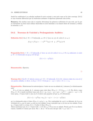 I.8. SERIES ENTERAS

49

donde los coeﬁcientes bi se calculan mediante la serie cociente y esta serie como se ha visto converge. (I.8.5)
es una ecuaci´n diferencial que la resolvemos mediante el algoritmo planteado m´s arriba.
o
a
Remarca.- En muchos casos solo se requiere determinar los primeros coeﬁcientes de una serie, por lo que
es conveniente en estos casos utilizar desarrollos en serie limitados a un n´mero ﬁnito de terminos y utilizar
u
la notaci´n o y O.
o

I.8.2.

Teoremas de Unicidad y Prolongamiento An´litico
a

Deﬁnici´n I.8.2 Sea f : Ω → C holomorfa, z0 ∈ Ω. f tiene un cero de orden k en z0 si
o
f (z0 ) = f (z0 ) = · · · = f (k−1) (z0 ) = 0

y

f (n) (z0 ) = 0.

Proposici´n I.8.4 f : Ω → C holomorfa, f tiene un cero de orden k en z0 ∈ Ω si y solamente si existe
o
g : Ω → C holomorfa con g(z0 ) = 0 tal que
f (z) = (z − z0 )k g(z).

Demostraci´n.- Ejercicio.
o

Teorema I.8.4 Sea Ω ⊂ C abierto conexo y f : Ω → C holomorfa. Si f ≡ 0, entonces todos los ceros de f
son puntos a´
ıslados; es decir, si f (z0 ) = 0 ∃r  0 tal que |z − z0 |  r f (z) = 0 ⇒ z = z0 .

Demostraci´n.- Mostraremos la contrarec´
o
ıproca “existe un cero no aislado de f , entonces f es identicamente
nula”
Si z0 el cero no aislado de f , entonces para todo disco D(z0 , r) ⊂ Ω f |D(z0 ,r) ≡ 0. En efecto, como
D(z0 , r) ⊂ Ω, f puede escribirse como serie f (z) = a0 + a1 (z − z0 ) + a2 (z − z0 )2 + · · ·, para |z − z0 |  r. Se
tiene queak = 0 para todo k, sino sea k el entero m´s peque˜o tal que ak = 0 obteniendo
a
n
f (z) = (z − z0 )k (ak + ak+1 (z − z0 ) + · · ·) = (z − z0 )k g(z).
g(z) es holomorfa sobre el disco D(z0 , r) y g(z0 ) = ak . Por continuidad de g g(z) es diferente de 0 en un
vecindario de z0 , por lo tanto z0 ser´ un cero aislado, lo que contradice que z0 no sea un cero aislado. Como
ıa
ak = 0 para todo k, se tiene f (z) = 0 sobre el disco D(z0 , r).
Ahora mostremos que f (z) = 0 para todo z ∈ Ω. Sea z0 ∈ Ω un cero no aislado. Puesto que Ω es un abierto
conexo, tambi´n es conexo por arcos. Sea γ : [0, 1] → R un arco tal que γ(0) = z0 y γ(1) = z.
e

 
