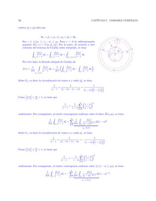 CAP´
ITULO I. VARIABLE COMPLEJA

56
existen ρ1 y ρ2 tales que

©
¤¨

¢
£¡
¢©¨

¢


Por otro lado, la f´rmula integral de Cauchy da
o
1
2iπ
|ζ−z|=r

f (ζ)
1
dζ =
ζ −z
2iπ

Γ2

f (ζ)
dζ −
ζ −z

f (ζ)
dζ .
ζ −z

Γ1

¤

f (z) =

 

f (ζ)
dζ.
ζ −z

Sobre Γ2 , es decir la circunferencia de centro a y radio ρ2 , se tiene
1
1
1
=
=
ζ −z
(ζ − a) − (z − a)
(ζ − a) 1 −
Como

z−a
ζ−a

≤

ρ2
ρ2

z−a
ζ−a

.

 1, se tiene que
1
1
=
ζ −z
ζ −a

∞

z−a
ζ −a

k=0

k

¯
uniformente. Por consiguiente, al existir convergencia uniforme sobre el disco D(a, ρ2 ), se tiene
1
2iπ

Γ2

f (ζ)
dζ =
ζ −z

∞
k=0

1
2iπ

f (ζ)
dζ (z − a)k .
(ζ − a)k+1

Γ2

ak , k≥0

Sobre Γ1 , es decir la circunferencia de centro a y radio ρ1 , se tiene
1
1
1
=
=−
ζ −z
(ζ − a) − (z − a)
(z − a) 1 −
Como

ζ−a
z−a

≤

ρ1
ρ1

ζ−a
z−a

.

 1, se tiene que
1
1
=−
ζ −z
z−a

∞
k=0

ζ −a
z−a

k

uniformente. Por consiguiente, al existir convergencia uniforme sobre {z| |z − a| ≥ ρ1 }, se tiene
1
2iπ

Γ1

f (ζ)
dζ = −
ζ −z

∞
k=1

1
2iπ

Γ1

f (ζ)
dζ (z − a)−k .
(ζ − a)−k+1
a−k , k≥1

¥¡
¤

|ζ−z|=r

¤¨

Γ1

f (ζ)
dζ +
ζ −z

¢¨

Γ2

f (ζ)
dζ =
ζ −z

¦

Sea z ∈ {z|ρ1 ≤ |z − a| ≤ ρ2 . Para r  0 lo suﬁcientemente
peque˜o D(z, r) ⊂ C(a, ρ1 , ρ2 ). Por lo tanto, de acuerdo a otro
n
colorario del teorema de Cauchy sobre integrales, se tiene

§

R1  ρ1  ρ1 ≤ ρ2  ρ2  R2 .

 