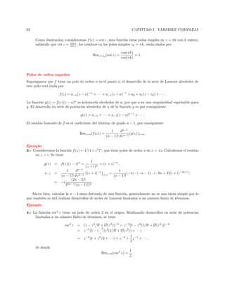 CAP´
ITULO I. VARIABLE COMPLEJA

62

Como ilustraci´n, consideremos f (z) = cot z, esta funci´n tiene polos simples en z = πk con k entero,
o
o
z
sabiendo que cot z = cos z , los residuos en los polos simples zk = πk, est´n dados por
a
sin
Resz=zk (cot z) =

cos(πk)
= 1.
cos(πk)

Polos de orden superior
Supongamos que f tiene un polo de orden n en el punto a, el desarrollo de la serie de Laurent alrededor de
este polo est´ dada por
a
f (z) = a−n (z − a)−n + · · · + a−1 (z − a)−1 + a0 + a1 (z − z0 ) + · · · .
La funci´n g(z) = f (z)(z − a)n es holomorfa alrededor de a, por que a es una singularidad suprimible para
o
g. El desarrollo en serie de potencias alrededor de a de la funci´n g es por consiguiente
o
g(z) = a−n + · · · + a−1 (z − a)n−1 + · · · .
El residuo buscado de f es el coeﬁciente del t´rmino de grado n − 1, por consiguiente
e
Resz=a (f (z)) =

1
dn−1
(g(z))z=a .
(n − 1)! dz n−1

Ejemplo
3.- Consideremos la funci´n f (z) = 1/(1 + z 2 )n , que tiene polos de orden n en z = ±i. Calculemos el residuo
o
en z = i. Se tiene
g(z)

= f (z)(z − i)n =

a−1

=

1
= (z + i)−n ,
(z + i)n
1
(z + i)−n z=i =
(−n) · (−n − 1) · (−2n + 2)(i + i)−2n+1 ,
(n − 1)!

1
dn−1
(n − 1)! dz n−1
(2n − 2)!
= −i 2n−1
.
2
((n − 1)!)2

Ahora bien, calcular la n − 1-sima derivada de una funci´n, generalmente no es una tarea simple por lo
o
que tambi´n es util realizar desarrollos de series de Laurent limitados a un n´mero ﬁnito de t´rminos.
e
´
u
e
Ejemplo
4.- La funci´n csc3 z tiene un polo de orden 3 en el origen. Realizando desarrollos en serie de potencias
o
limitados a un n´mero ﬁnito de t´rminos, se tiene
u
e
csc3 z

= (z − z 3 /3! + O(z 5 ))−3 = z −3 (1 − z 2 (1/3! + O(z 2 )))−3
−3
= z −3 (1 − ( )z 2 (1/3! + O(z 2 )) + · · ·)
1
1
= z −3 (1 + z 2 /2 + · · ·) = z −3 + z −1 + · · · .
2

de donde
Resz=0 (csc3 z) =

1
.
2

 