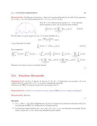 I.11. FUNCIONES MEROMORFAS

69

Demostraci´n.- Consideramos el contorno γ dado por la semicircunferencia CR de radio R, los segmentos
o
[ak + δ, ak+1 − δ] y las semicircunferencias Ck = {z = ak + δeit |t ∈ [π, 2π].
Para R  0 lo suﬁcientemente grande y δ  0 lo suﬁcientemente peque˜o se tiene, por el teorema de los residuos
n

¡
¢ 

f (z) dz = 2iπ
¦
§ 

γ

Resz=zk (f (z))

(I.10.10)

zk punto singular
zk 0

¥
¢ 

£
¤ 

©

©¨

Por otro lado, si zk polo simple con

zk = 0, se tiene alrededor de zk
f (z) =

Resz=zk (f (z))
+ gk (z)
z − zk

con gk holomorfa, de donde
f (z) dz = −iπ Resz=zk (f (z)).

(I.10.11)

Ck

Por consiguiente
a1 −δ

a2 −δ

−R

R

f (x) dx + · · · +

f (x) dx +
a+ δ

f (x) dx
an +δ

= 2iπ

f (z) dz −

=
γ

Resz=zk (f (z)) + iπ

zk punto singular
zk 0

f (z) dz −
CR

f (z) dz
C
zk polo simple k
zk =0

Resz=zk (f (z)) −

zk polo simple
zk =0

f (z) dz.
CR

Pasando a los l´
ımites se tiene el resultado deseado.

I.11.

Funciones Meromorfas

Deﬁnici´n I.11.1 Sea Ω ⊂ C abierto, Se dir´ que f : Ω − D → C holomorfa es meromorfa, si D es un
o
a
conjunto discreto y para todo z ∈ D z es un polo o singularidad suprimible.
Denotamos por M(Ω) el conjunto de funciones meromorfas sobre Ω.

Proposici´n I.11.1 Sea Ω ⊂ C un abierto no vacio, entonces M(Ω) es un es cuerpo que prolonga C.
o
Demostraci´n.- Ejercicio.
o

Ejemplos
1. C(z) = {R(z) = P (z)/Q(z)|P, Qpolinomio, Q = 0} el conjunto de las funciones racionales sobre C es
un subcuerpo de M(C). La veriﬁcaci´n es un simple ejercicio.
o
2. Las funciones trigonom´tricas cos z, sin z, tan z, cot z, sec z y csc z son funciones meromorfas. De las
e
cuales, excepto sin z y cos z tienen una inﬁnidad de polos simples.

 