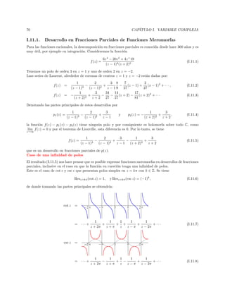 CAP´
ITULO I. VARIABLE COMPLEJA

70

I.11.1.

Desarrollo en Fracciones Parciales de Funciones Meromorfas

Para las funciones racionales, la descomposici´n en fracciones parciales es conocida desde hace 300 a˜os y es
o
n
muy util, por ejemplo en integraci´n. Consideremos la fracci´n
´
o
o
f (z) =

6z 4 − 20z 2 + 4z + 19
(z − 1)3 (z + 2)2

(I.11.1)

Tenemos un polo de orden 3 en z = 1 y uno de orden 2 en z = −2.
Lass series de Laurent, alrededor de coronas de centros z = 1 y z = −2 est´n dadas por:
a
f (z)
f (z)

1
2
3 8
7
2
−
+
− (z − 1) + (x − 1)2 + · · · ,
3
2
(z − 1)
(z − 1)
z − 1 9 27
27
1
3
34 14
17
= −
+
−
− (z + 2) − (z + 2)2 + · · ·
(z + 2)2
z + 2 27 27
81

=

(I.11.2)
(I.11.3)

Denotando las partes principales de estos desarrollos por
p1 (z) =

1
2
3
−
+
3
2
(z − 1)
(z − 1)
z−1

y

p2 (z) = −

1
3
+
,
2
(z + 2)
z+2

(I.11.4)

la funci´n f (z) − p1 (z) − p2 (z) tiene ningu´n polo y por consiguiente es holomorfa sobre todo C, como
o
u
l´ f (z) = 0 y por el teorema de Liouville, esta diferencia es 0. Por lo tanto, se tiene
ım
z→∞

f (z) =

1
2
3
1
3
−
+
−
+
(z − 1)3
(z − 1)2
z − 1 (z + 2)2
z+2

(I.11.5)

que es un desarrollo en fracciones parciales de p(z).
Caso de una inﬁnidad de polos
El resultado (I.11.5) nos hace pensar que es posible expresar funciones meromorfas en desarrollos de fracciones
parciales, inclusive en el caso en que la funci´n en cuesti´n tenga una inﬁnidad de polos.
o
o
Este es el caso de cot z y csc z que presentan polos simples en z = kπ con k ∈ Z. Se tiene
Resz=kπ (cot z) = 1,

y Resz=kπ (csc z) = (−1)k ,

(I.11.6)

de donde tomando las partes principales se obtendr´
ıa:

cot z

=

= ··· +

csc z

1
1
1
1
1
+
+ +
+
+ ···
z + 2π z + π z
z − π z − 2π

(I.11.7)

1
1
1
1
1
−
+ −
+
+ ···
z + 2π z + π z
z − π z − 2π

(I.11.8)

=

= ··· +

 