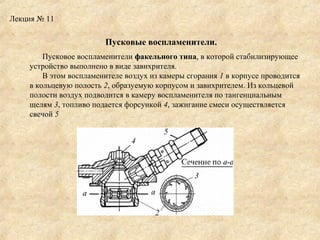 Лекция № 11

Пусковые воспламенители.
Пусковое воспламенители факельного типа, в которой стабилизирующее
устройство выполнено в виде завихрителя.
В этом воспламенителе воздух из камеры сгорания 1 в корпусе проводится
в кольцевую полость 2, образуемую корпусом и завихрителем. Из кольцевой
полости воздух подводится в камеру воспламенителя по тангенциальным
щелям 3, топливо подается форсункой 4, зажигание смеси осуществляется
свечой 5

 