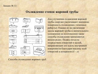 Лекция № 11

Охлаждение стенок жаровой трубы
Для улучшения охлаждения жаровой
трубы снаружи увеличивают внешнюю
поверхность охлаждения с помощью
ребер (а). Однако из-за увеличения
массы жаровой трубы и значительного
усложнения ее изготовления такие
способы охлаждения применяются
весьма редко. Подвод воздуха
посредством отверстий и щелей,
направляющих его вдоль внутренней
поверхности благодаря наклону осей
отверстий и козырьков (б – к)
Способы охлаждения жаровых труб

 